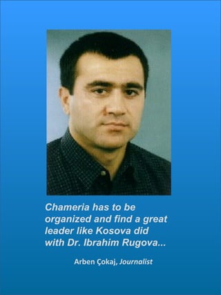Arben Çokaj,  Journalist Chameria has to be organized and find a great leader like Kosova did with Dr. Ibrahim Rugova...  