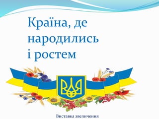 Країна, де
народились
і ростем
Виставка звеличення
 