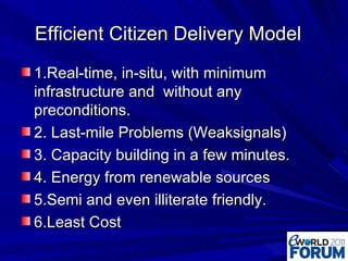 Efficient Citizen Delivery Model 1.Real-time, in-situ, with minimum infrastructure and  without any preconditions. 2. Last-mile Problems (Weaksignals) 3. Capacity building in a few minutes. 4. Energy from renewable sources 5.Semi and even illiterate friendly. 6.Least Cost 