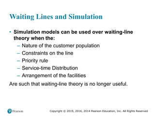 Copyright © 2019, 2016, 2014 Pearson Education, Inc. All Rights Reserved
Waiting Lines and Simulation
• Simulation models can be used over waiting-line
theory when the:
– Nature of the customer population
– Constraints on the line
– Priority rule
– Service-time Distribution
– Arrangement of the facilities
Are such that waiting-line theory is no longer useful.
 