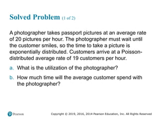 Copyright © 2019, 2016, 2014 Pearson Education, Inc. All Rights Reserved
Solved Problem (1 of 2)
A photographer takes passport pictures at an average rate
of 20 pictures per hour. The photographer must wait until
the customer smiles, so the time to take a picture is
exponentially distributed. Customers arrive at a Poisson-
distributed average rate of 19 customers per hour.
a. What is the utilization of the photographer?
b. How much time will the average customer spend with
the photographer?
 