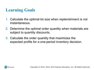 Copyright © 2019, 2016, 2014 Pearson Education, Inc. All Rights Reserved
Learning Goals
1. Calculate the optimal lot size when replenishment is not
instantaneous.
2. Determine the optimal order quantity when materials are
subject to quantity discounts.
3. Calculate the order quantity that maximizes the
expected profits for a one-period inventory decision.
 