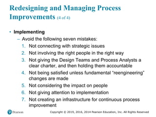 Copyright © 2019, 2016, 2014 Pearson Education, Inc. All Rights Reserved
Redesigning and Managing Process
Improvements (4 of 4)
• Implementing
– Avoid the following seven mistakes:
1. Not connecting with strategic issues
2. Not involving the right people in the right way
3. Not giving the Design Teams and Process Analysts a
clear charter, and then holding them accountable
4. Not being satisfied unless fundamental “reengineering”
changes are made
5. Not considering the impact on people
6. Not giving attention to implementation
7. Not creating an infrastructure for continuous process
improvement
 