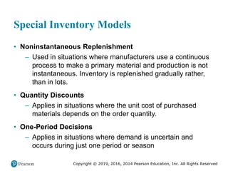 Copyright © 2019, 2016, 2014 Pearson Education, Inc. All Rights Reserved
Special Inventory Models
• Noninstantaneous Replenishment
– Used in situations where manufacturers use a continuous
process to make a primary material and production is not
instantaneous. Inventory is replenished gradually rather,
than in lots.
• Quantity Discounts
– Applies in situations where the unit cost of purchased
materials depends on the order quantity.
• One-Period Decisions
– Applies in situations where demand is uncertain and
occurs during just one period or season
 