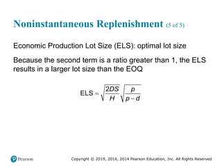 Copyright © 2019, 2016, 2014 Pearson Education, Inc. All Rights Reserved
Noninstantaneous Replenishment (5 of 5)
Economic Production Lot Size (ELS): optimal lot size
Because the second term is a ratio greater than 1, the ELS
results in a larger lot size than the EOQ
2
ELS
DS p
H p d


 