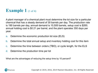 Copyright © 2019, 2016, 2014 Pearson Education, Inc. All Rights Reserved
Example 1 (1 of 4)
A plant manager of a chemical plant must determine the lot size for a particular
chemical that has a steady demand of 30 barrels per day. The production rate
is 190 barrels per day, annual demand is 10,500 barrels, setup cost is $200,
annual holding cost is $0.21 per barrel, and the plant operates 350 days per
year.
a. Determine the economic production lot size (ELS)
b. Determine the total annual setup and inventory holding cost for this item
c. Determine the time between orders (TBO), or cycle length, for the ELS
d. Determine the production time per lot
What are the advantages of reducing the setup time by 10 percent?
 