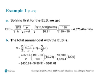 Copyright © 2019, 2016, 2014 Pearson Education, Inc. All Rights Reserved
Example 1 (2 of 4)
a. Solving first for the ELS, we get
   4,873.4 barrels
2 10,500 $200
2 190
ELS
– $0.21 190 – 30
DS p
H p d
  
b. The total annual cost with the ELS is
   
   
2
4,873.4 190 30 10,500
$0.21 $200
2 190 4,873.4
$430.91 $430.91
Q p d D
C H S
p Q
 

 
 
 

 
 
 
 
   $861.82
 