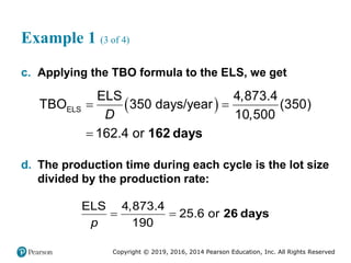 Copyright © 2019, 2016, 2014 Pearson Education, Inc. All Rights Reserved
Example 1 (3 of 4)
c. Applying the TBO formula to the ELS, we get
 
ELS
ELS 4,873.4
TBO 350 days/year (350)
10,500
162.4 or
D
 
 162 days
d. The production time during each cycle is the lot size
divided by the production rate:
ELS 4,873.4
25.6 or
190
p
  26 days
 