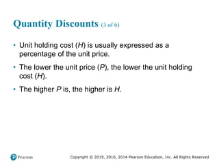 Copyright © 2019, 2016, 2014 Pearson Education, Inc. All Rights Reserved
Quantity Discounts (3 of 6)
• Unit holding cost (H) is usually expressed as a
percentage of the unit price.
• The lower the unit price (P), the lower the unit holding
cost (H).
• The higher P is, the higher is H.
 