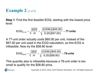 Copyright © 2019, 2016, 2014 Pearson Education, Inc. All Rights Reserved
Example 2 (2 of 5)
Step 1: Find the first feasible EOQ, starting with the lowest price
level:
  
 
77 units
57.00
2 936 $45.00
2
EOQ
0.25 $57.00
DS
H
  
A 77-unit order actually costs $60.00 per unit, instead of the
$57.00 per unit used in the EOQ calculation, so this EOQ is
infeasible. Now try the $58.80 level:
  
 
76 units
58.80
2 936 $45.00
2
EOQ
0.25 $58.80
DS
H
  
This quantity also is infeasible because a 76-unit order is too
small to qualify for the $58.80 price.
 