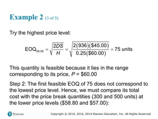 Copyright © 2019, 2016, 2014 Pearson Education, Inc. All Rights Reserved
Example 2 (3 of 5)
Try the highest price level:
  
 
60.00
2 936 $45.00
2
EOQ 75 units
0.25 $60.00
DS
H
  
This quantity is feasible because it lies in the range
corresponding to its price, P = $60.00
Step 2: The first feasible EOQ of 75 does not correspond to
the lowest price level. Hence, we must compare its total
cost with the price break quantities (300 and 500 units) at
the lower price levels ($58.80 and $57.00):
 