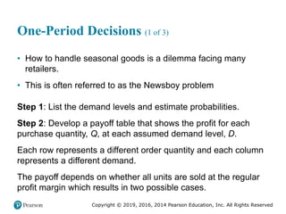Copyright © 2019, 2016, 2014 Pearson Education, Inc. All Rights Reserved
One-Period Decisions (1 of 3)
• How to handle seasonal goods is a dilemma facing many
retailers.
• This is often referred to as the Newsboy problem
Step 1: List the demand levels and estimate probabilities.
Step 2: Develop a payoff table that shows the profit for each
purchase quantity, Q, at each assumed demand level, D.
Each row represents a different order quantity and each column
represents a different demand.
The payoff depends on whether all units are sold at the regular
profit margin which results in two possible cases.
 
