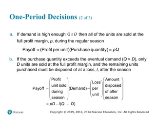 Copyright © 2019, 2016, 2014 Pearson Education, Inc. All Rights Reserved
One-Period Decisions (2 of 3)
a. If demand is high enough 
Q D then all of the units are sold at the
full profit margin, p, during the regular season
Payoff (Profit per unit)(Purchase quantity) pQ
 
b. If the purchase quantity exceeds the eventual demand (Q > D), only
D units are sold at the full profit margin, and the remaining units
purchased must be disposed of at a loss, l, after the season
Profit Amount
Loss
unit sold disposed
Payoff (Demand) per
during of after
unit
season season
( )
pD l Q D
   
 
   
 
   
   
   
 
   
 
   
  
 