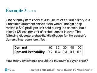 Copyright © 2019, 2016, 2014 Pearson Education, Inc. All Rights Reserved
Example 3 (1 of 5)
One of many items sold at a museum of natural history is a
Christmas ornament carved from wood. The gift shop
makes a $10 profit per unit sold during the season, but it
takes a $5 loss per unit after the season is over. The
following discrete probability distribution for the season’s
demand has been identified:
Demand 10 20 30 40 50
Demand Probability 0.2 0.3 0.3 0.1 0.1
How many ornaments should the museum’s buyer order?
 