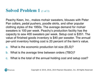 Copyright © 2019, 2016, 2014 Pearson Education, Inc. All Rights Reserved
Solved Problem 1 (1 of 3)
Peachy Keen, Inc., makes mohair sweaters, blouses with Peter
Pan collars, pedal pushers, poodle skirts, and other popular
clothing styles of the 1950s. The average demand for mohair
sweaters is 100 per week. Peachy’s production facility has the
capacity to sew 400 sweaters per week. Setup cost is $351. The
value of finished goods inventory is $40 per sweater. The annual
per-unit inventory holding cost is 20 percent of the item’s value.
a. What is the economic production lot size (ELS)?
b. What is the average time between orders (TBO)?
c. What is the total of the annual holding cost and setup cost?
 