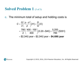 Copyright © 2019, 2016, 2014 Pearson Education, Inc. All Rights Reserved
Solved Problem 1 (3 of 3)
c. The minimum total of setup and holding costs is
   
   
2
780 400 100 5,200
0.20 $40 $351
2 400 780
$2,340 year $2,340 year
Q p d D
C H S
p Q
 

 
 
 

 
  
 
 
   $4,680 year
 