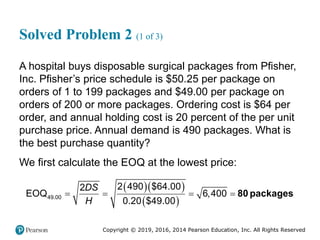 Copyright © 2019, 2016, 2014 Pearson Education, Inc. All Rights Reserved
Solved Problem 2 (1 of 3)
A hospital buys disposable surgical packages from Pfisher,
Inc. Pfisher’s price schedule is $50.25 per package on
orders of 1 to 199 packages and $49.00 per package on
orders of 200 or more packages. Ordering cost is $64 per
order, and annual holding cost is 20 percent of the per unit
purchase price. Annual demand is 490 packages. What is
the best purchase quantity?
We first calculate the EOQ at the lowest price:
  
 
49.00
2 490 $64.00
2
EOQ 6,400
0.20 $49.00
DS
H
    80 packages
 