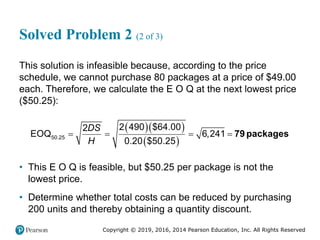 Copyright © 2019, 2016, 2014 Pearson Education, Inc. All Rights Reserved
Solved Problem 2 (2 of 3)
This solution is infeasible because, according to the price
schedule, we cannot purchase 80 packages at a price of $49.00
each. Therefore, we calculate the E O Q at the next lowest price
($50.25):
  
 
50.25
2 490 $64.00
2
EOQ 6,241
0.20 $50.25
DS
H
    79 packages
• This E O Q is feasible, but $50.25 per package is not the
lowest price.
• Determine whether total costs can be reduced by purchasing
200 units and thereby obtaining a quantity discount.
 
