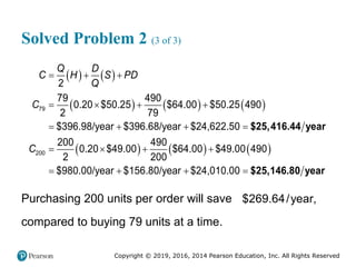 Copyright © 2019, 2016, 2014 Pearson Education, Inc. All Rights Reserved
Solved Problem 2 (3 of 3)
   
     
     
79
200
2
79 490
0.20 $50.25 $64.00 $50.25 490
2 79
$396.98/year $396.68/year $24,622.50
200 490
0.20 $49.00 $64.00 $49.00 490
2 200
$980.00/year $156.80/year $24,010.00
Q D
C H S PD
Q
C
C
  
   
   
   
   
$25,416.44 year
$25,146.80 year
Purchasing 200 units per order will save $269.64/year,
compared to buying 79 units at a time.
 