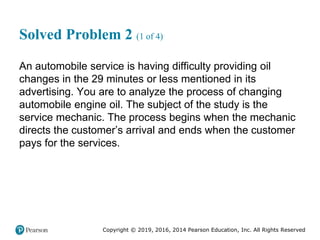 Copyright © 2019, 2016, 2014 Pearson Education, Inc. All Rights Reserved
Solved Problem 2 (1 of 4)
An automobile service is having difficulty providing oil
changes in the 29 minutes or less mentioned in its
advertising. You are to analyze the process of changing
automobile engine oil. The subject of the study is the
service mechanic. The process begins when the mechanic
directs the customer’s arrival and ends when the customer
pays for the services.
 