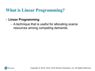 Copyright © 2019, 2016, 2014 Pearson Education, Inc. All Rights Reserved
What is Linear Programming?
• Linear Programming
– A technique that is useful for allocating scarce
resources among competing demands.
 