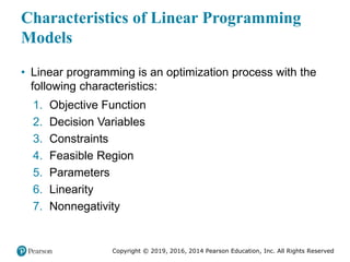 Copyright © 2019, 2016, 2014 Pearson Education, Inc. All Rights Reserved
Characteristics of Linear Programming
Models
• Linear programming is an optimization process with the
following characteristics:
1. Objective Function
2. Decision Variables
3. Constraints
4. Feasible Region
5. Parameters
6. Linearity
7. Nonnegativity
 
