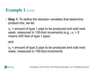 Copyright © 2019, 2016, 2014 Pearson Education, Inc. All Rights Reserved
Example 1 (2 of 6)
• Step 1: To define the decision variables that determine
product mix, we let:
x1 = amount of type 1 pipe to be produced and sold next
week, measured in 100-foot increments (e.g., x1 = 2
means 200 feet of type 1 pipe)
and
x2 = amount of type 2 pipe to be produced and sold next
week, measured in 100-foot increments
 