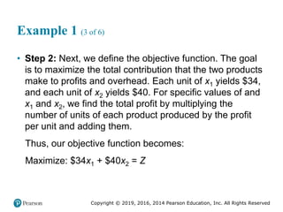 Copyright © 2019, 2016, 2014 Pearson Education, Inc. All Rights Reserved
Example 1 (3 of 6)
• Step 2: Next, we define the objective function. The goal
is to maximize the total contribution that the two products
make to profits and overhead. Each unit of x1 yields $34,
and each unit of x2 yields $40. For specific values of and
x1 and x2, we find the total profit by multiplying the
number of units of each product produced by the profit
per unit and adding them.
Thus, our objective function becomes:
Maximize: $34x1 + $40x2 = Z
 