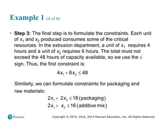 Copyright © 2019, 2016, 2014 Pearson Education, Inc. All Rights Reserved
Example 1 (4 of 6)
• Step 3: The final step is to formulate the constraints. Each unit
of x1 and x2 produced consumes some of the critical
resources. In the extrusion department, a unit of x1 requires 4
hours and a unit of x2 requires 6 hours. The total must not
exceed the 48 hours of capacity available, so we use the 
sign. Thus, the first constraint is:
 
1 2
4 6 48
x x
Similarly, we can formulate constraints for packaging and
raw materials:
 
 
 
 
1 2
1 2
2 2 18 packaging
2 16 additive mix
x x
x x
 