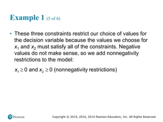 Copyright © 2019, 2016, 2014 Pearson Education, Inc. All Rights Reserved
Example 1 (5 of 6)
• These three constraints restrict our choice of values for
the decision variable because the values we choose for
x1 and x2 must satisfy all of the constraints. Negative
values do not make sense, so we add nonnegativity
restrictions to the model:
 
1 2
0 and 0 nonnegativity restricti s
( )
on
x x
 