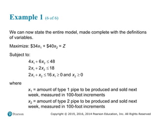 Copyright © 2019, 2016, 2014 Pearson Education, Inc. All Rights Reserved
Example 1 (6 of 6)
We can now state the entire model, made complete with the definitions
of variables.
Maximize: $34x1 + $40x2 = Z
Subject to:
 
 
   
1 2
1 2
1 2 1 2
4 6 48
2 2 18
2 16 0 and 0
x x
x x
x x x x
where
x1 = amount of type 1 pipe to be produced and sold next
week, measured in 100-foot increments
x2 = amount of type 2 pipe to be produced and sold next
week, measured in 100-foot increments
 