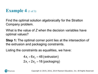 Copyright © 2019, 2016, 2014 Pearson Education, Inc. All Rights Reserved
Example 4 (1 of 3)
Find the optimal solution algebraically for the Stratton
Company problem.
What is the value of Z when the decision variables have
optimal values?
Step 1: The optimal corner point lies at the intersection of
the extrusion and packaging constraints.
Listing the constraints as equalities, we have:
 
 
 
 
1 2
1 2
4 6 48 extrusion
2 2 18 packaging
x x
x x
 