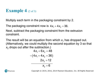 Copyright © 2019, 2016, 2014 Pearson Education, Inc. All Rights Reserved
Example 4 (2 of 3)
Multiply each term in the packaging constraint by 2.
The packaging constraint now is  
1 2
4 4 36.
x x
Next, subtract the packaging constraint from the extrusion
constraint.
The result will be an equation from which x1 has dropped out.
(Alternatively, we could multiply the second equation by 3 so that
x2 drops out after the subtraction.)
 
 
  


1 2
1 2
2
2
4 6 48
4 4 36
2 12
6
x x
x x
x
x
 