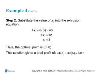 Copyright © 2019, 2016, 2014 Pearson Education, Inc. All Rights Reserved
Example 4 (3 of 3)
Step 2: Substitute the value of x2 into the extrusion
equation:
 
 


1
1
1
4 6 6 48
4 12
3
x
x
x
Thus, the optimal point is (3, 6)
This solution gives a total profit of:    
 
34 3 40 6 $342
 