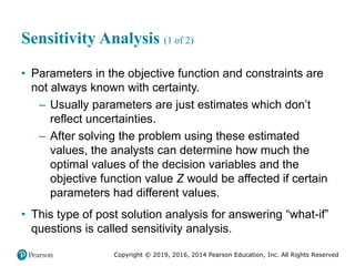 Copyright © 2019, 2016, 2014 Pearson Education, Inc. All Rights Reserved
Sensitivity Analysis (1 of 2)
• Parameters in the objective function and constraints are
not always known with certainty.
– Usually parameters are just estimates which don’t
reflect uncertainties.
– After solving the problem using these estimated
values, the analysts can determine how much the
optimal values of the decision variables and the
objective function value Z would be affected if certain
parameters had different values.
• This type of post solution analysis for answering “what-if”
questions is called sensitivity analysis.
 