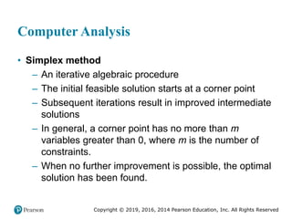 Copyright © 2019, 2016, 2014 Pearson Education, Inc. All Rights Reserved
Computer Analysis
• Simplex method
– An iterative algebraic procedure
– The initial feasible solution starts at a corner point
– Subsequent iterations result in improved intermediate
solutions
– In general, a corner point has no more than m
variables greater than 0, where m is the number of
constraints.
– When no further improvement is possible, the optimal
solution has been found.
 