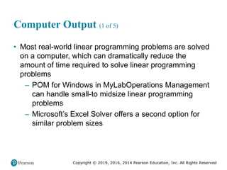 Copyright © 2019, 2016, 2014 Pearson Education, Inc. All Rights Reserved
Computer Output (1 of 5)
• Most real-world linear programming problems are solved
on a computer, which can dramatically reduce the
amount of time required to solve linear programming
problems
– POM for Windows in MyLabOperations Management
can handle small-to midsize linear programming
problems
– Microsoft’s Excel Solver offers a second option for
similar problem sizes
 