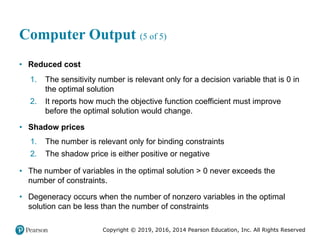 Copyright © 2019, 2016, 2014 Pearson Education, Inc. All Rights Reserved
Computer Output (5 of 5)
• Reduced cost
1. The sensitivity number is relevant only for a decision variable that is 0 in
the optimal solution
2. It reports how much the objective function coefficient must improve
before the optimal solution would change.
• Shadow prices
1. The number is relevant only for binding constraints
2. The shadow price is either positive or negative
• The number of variables in the optimal solution > 0 never exceeds the
number of constraints.
• Degeneracy occurs when the number of nonzero variables in the optimal
solution can be less than the number of constraints
 