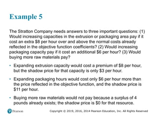 Copyright © 2019, 2016, 2014 Pearson Education, Inc. All Rights Reserved
Example 5
The Stratton Company needs answers to three important questions: (1)
Would increasing capacities in the extrusion or packaging area pay if it
cost an extra $8 per hour over and above the normal costs already
reflected in the objective function coefficients? (2) Would increasing
packaging capacity pay if it cost an additional $6 per hour? (3) Would
buying more raw materials pay?
• Expanding extrusion capacity would cost a premium of $8 per hour,
but the shadow price for that capacity is only $3 per hour.
• Expanding packaging hours would cost only $6 per hour more than
the price reflected in the objective function, and the shadow price is
$11 per hour.
• Buying more raw materials would not pay because a surplus of 4
pounds already exists; the shadow price is $0 for that resource.
 