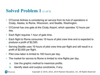 Copyright © 2019, 2016, 2014 Pearson Education, Inc. All Rights Reserved
Solved Problem 1 (1 of 5)
• O’Connel Airlines is considering air service from its hub of operations in
Cicely, Alaska, to Rome, Wisconsin, and Seattle, Washington.
• O’Connel has one gate at the Cicely Airport, which operates 12 hours per
day.
• Each flight requires 1 hour of gate time.
• Each flight to Rome consumes 15 hours of pilot crew time and is expected to
produce a profit of $2,500.
• Serving Seattle uses 10 hours of pilot crew time per flight and will result in a
profit of $2,000 per flight.
• Pilot crew labor is limited to 150 hours per day.
• The market for service to Rome is limited to nine flights per day.
a. Use the graphic method to maximize profits.
b. Identify slack and surplus constraints, if any.
 