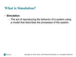 Copyright © 2019, 2016, 2014 Pearson Education, Inc. All Rights Reserved
What is Simulation?
• Simulation
– The act of reproducing the behavior of a system using
a model that describes the processes of the system.
 
