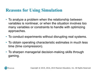 Copyright © 2019, 2016, 2014 Pearson Education, Inc. All Rights Reserved
Reasons for Using Simulation
• To analyze a problem when the relationship between
variables is nonlinear, or when the situation involves too
many variables or constraints to handle with optimizing
approaches.
• To conduct experiments without disrupting real systems.
• To obtain operating characteristic estimates in much less
time (time compression).
• To sharpen managerial decision-making skills through
gaming.
 