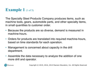 Copyright © 2019, 2016, 2014 Pearson Education, Inc. All Rights Reserved
Example 1 (1 of 5)
The Specialty Steel Products Company produces items, such as
machine tools, gears, automobile parts, and other specialty items,
in small quantities to customer order.
• Because the products are so diverse, demand is measured in
machine-hours.
• Orders for products are translated into required machine-hours,
based on time standards for each operation.
• Management is concerned about capacity in the drill
department.
• Assemble the data necessary to analyze the addition of one
more drill and operator.
 