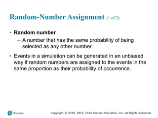 Copyright © 2019, 2016, 2014 Pearson Education, Inc. All Rights Reserved
Random-Number Assignment (1 of 2)
• Random number
– A number that has the same probability of being
selected as any other number
• Events in a simulation can be generated in an unbiased
way if random numbers are assigned to the events in the
same proportion as their probability of occurrence.
 