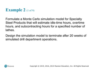 Copyright © 2019, 2016, 2014 Pearson Education, Inc. All Rights Reserved
Example 2 (1 of 9)
Formulate a Monte Carlo simulation model for Specialty
Steel Products that will estimate idle-time hours, overtime
hours, and subcontracting hours for a specified number of
lathes.
Design the simulation model to terminate after 20 weeks of
simulated drill department operations.
 