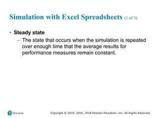 Copyright © 2019, 2016, 2014 Pearson Education, Inc. All Rights Reserved
Simulation with Excel Spreadsheets (1 of 3)
• Steady state
– The state that occurs when the simulation is repeated
over enough time that the average results for
performance measures remain constant.
 