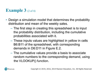Copyright © 2019, 2016, 2014 Pearson Education, Inc. All Rights Reserved
Example 3 (2 of 4)
• Design a simulation model that determines the probability
distribution and mean of the weekly sales.
– The first step in creating this spreadsheet is to input
the probability distribution, including the cumulative
probabilities associated with it.
– These inputs values are highlighted in yellow in cells
B6:B11 of the spreadsheet, with corresponding
demands in D6:D11 in Figure E.2.
– The cumulative values provide a basis to associate
random numbers to the corresponding demand, using
()
the VLOOKUP function.
 