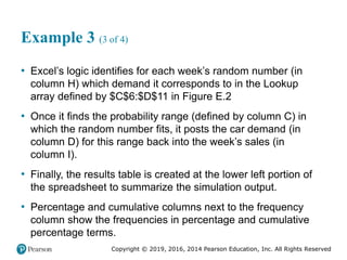 Copyright © 2019, 2016, 2014 Pearson Education, Inc. All Rights Reserved
Example 3 (3 of 4)
• Excel’s logic identifies for each week’s random number (in
column H) which demand it corresponds to in the Lookup
array defined by $C$6:$D$11 in Figure E.2
• Once it finds the probability range (defined by column C) in
which the random number fits, it posts the car demand (in
column D) for this range back into the week’s sales (in
column I).
• Finally, the results table is created at the lower left portion of
the spreadsheet to summarize the simulation output.
• Percentage and cumulative columns next to the frequency
column show the frequencies in percentage and cumulative
percentage terms.
 