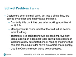 Copyright © 2019, 2016, 2014 Pearson Education, Inc. All Rights Reserved
Solved Problem 2 (1 of 4)
• Customers enter a small bank, get into a single line, are
served by a teller, and finally leave the bank.
– Currently, this bank has one teller working from 9 A.M.
to 11 A.M.
– Management is concerned that the wait in line seems
to be too long.
– Therefore, it is considering two process improvement
ideas: adding an additional teller during these hours or
installing a new automated check-reading machine that
can help the single teller serve customers more quickly.
– Use SimQuick to model these two processes.
 
