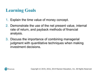 Copyright © 2019, 2016, 2014 Pearson Education, Inc. All Rights Reserved
Learning Goals
1. Explain the time value of money concept.
2. Demonstrate the use of the net present value, internal
rate of return, and payback methods of financial
analysis.
3. Discuss the importance of combining managerial
judgment with quantitative techniques when making
investment decisions.
 